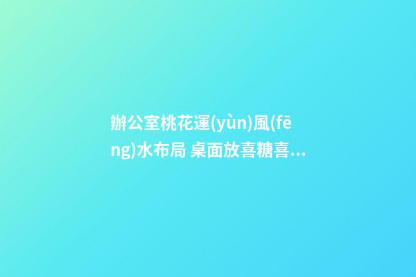 辦公室桃花運(yùn)風(fēng)水布局 桌面放喜糖喜事常圍繞